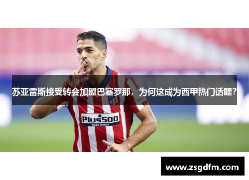 苏亚雷斯接受转会加盟巴塞罗那，为何这成为西甲热门话题？
