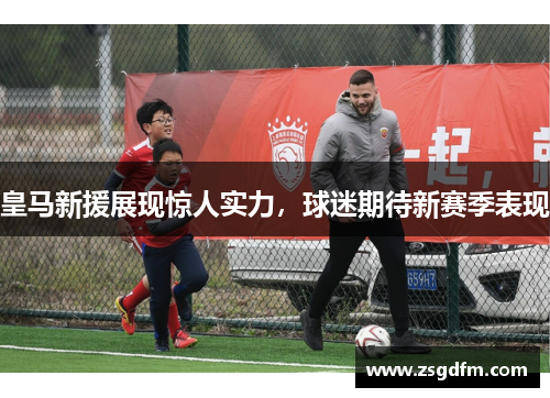 皇马新援展现惊人实力，球迷期待新赛季表现